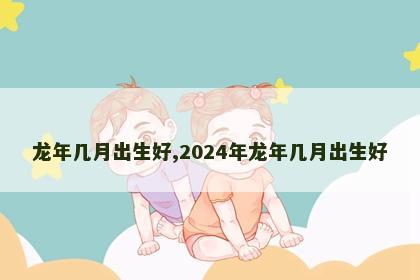 龙年几月出生好,2024年龙年几月出生好