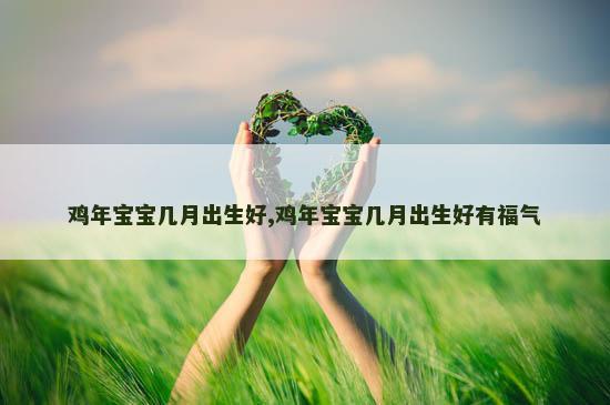 鸡年宝宝几月出生好,鸡年宝宝几月出生好有福气