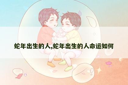 蛇年出生的人,蛇年出生的人命运如何
