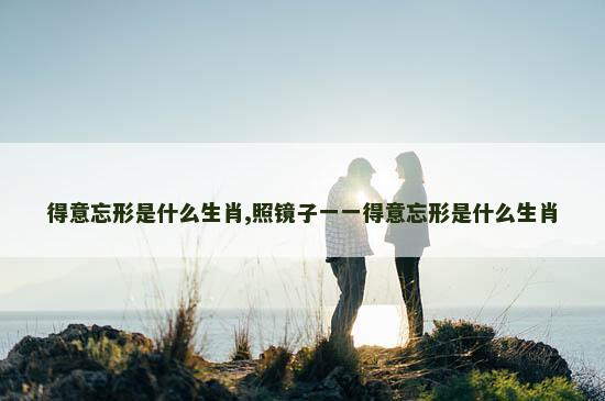 得意忘形是什么生肖,照镜子一一得意忘形是什么生肖