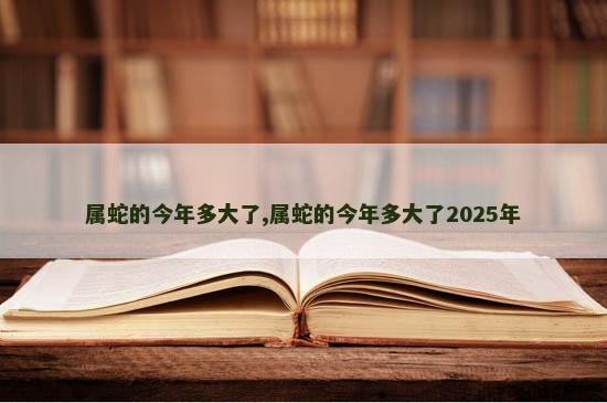属蛇的今年多大了,属蛇的今年多大了2025年