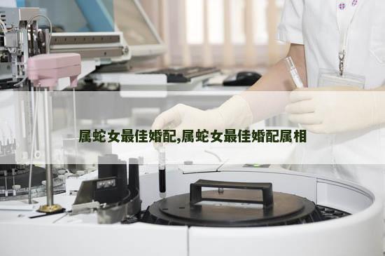 属蛇女最佳婚配,属蛇女最佳婚配属相